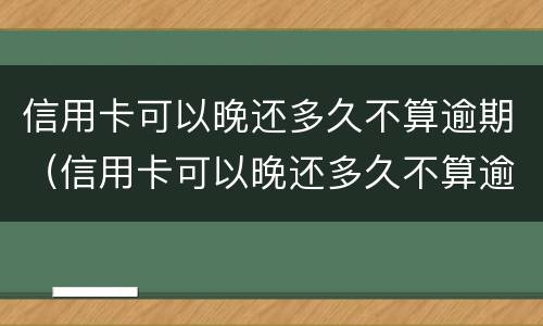 信用卡可以晚还多久不算逾期（信用卡可以晚还多久不算逾期呢）