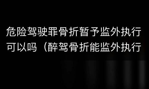 危险驾驶罪骨折暂予监外执行可以吗（醉驾骨折能监外执行吗）