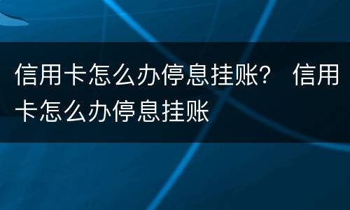 信用卡怎么办停息挂账？ 信用卡怎么办停息挂账