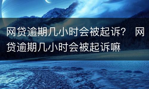 网贷逾期几小时会被起诉？ 网贷逾期几小时会被起诉嘛