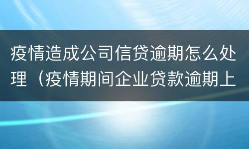 疫情造成公司信贷逾期怎么处理（疫情期间企业贷款逾期上征信吗）