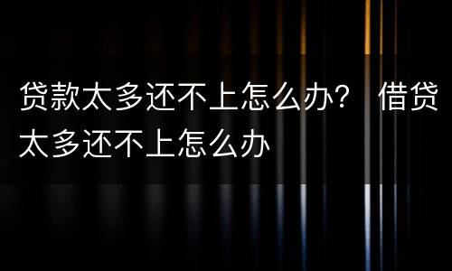 贷款太多还不上怎么办？ 借贷太多还不上怎么办
