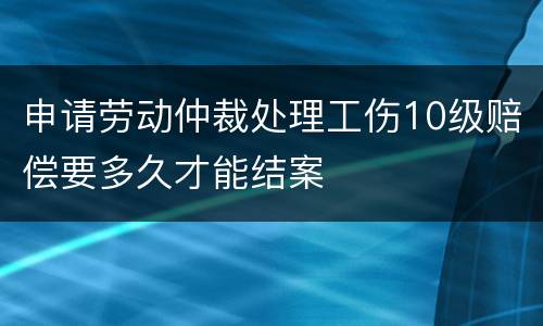 申请劳动仲裁处理工伤10级赔偿要多久才能结案