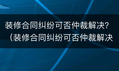 装修合同纠纷可否仲裁解决？（装修合同纠纷可否仲裁解决案例）