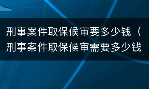 刑事案件取保候审要多少钱（刑事案件取保候审需要多少钱）
