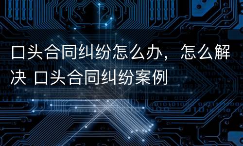 口头合同纠纷怎么办，怎么解决 口头合同纠纷案例