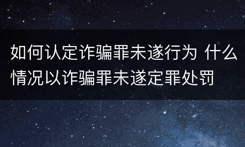 如何认定诈骗罪未遂行为 什么情况以诈骗罪未遂定罪处罚