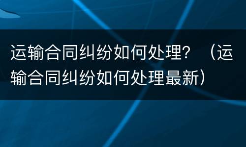运输合同纠纷如何处理？（运输合同纠纷如何处理最新）