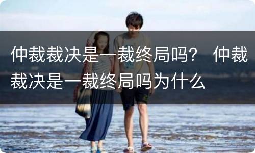 仲裁裁决是一裁终局吗？ 仲裁裁决是一裁终局吗为什么