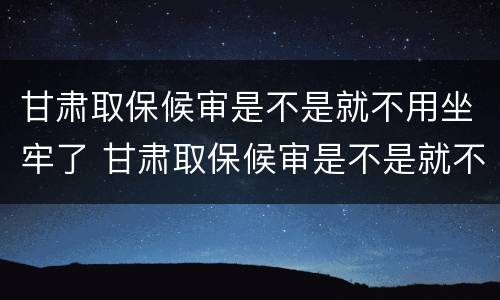 甘肃取保候审是不是就不用坐牢了 甘肃取保候审是不是就不用坐牢了呢