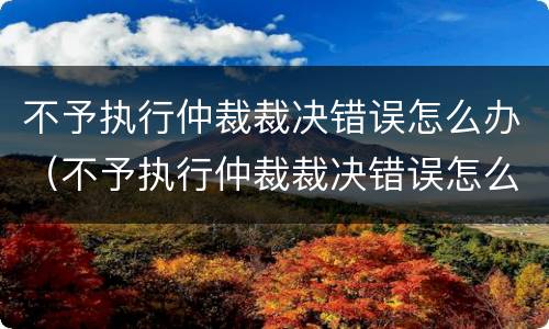 不予执行仲裁裁决错误怎么办（不予执行仲裁裁决错误怎么办呢）