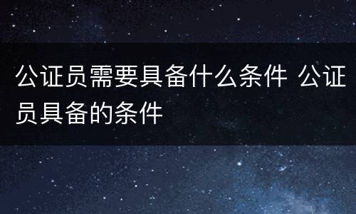 公证员需要具备什么条件 公证员具备的条件