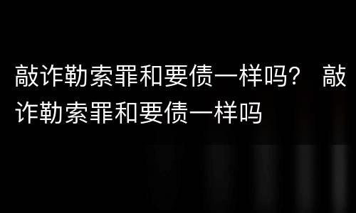 敲诈勒索罪和要债一样吗？ 敲诈勒索罪和要债一样吗