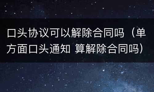 口头协议可以解除合同吗（单方面口头通知 算解除合同吗）