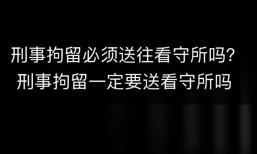 刑事拘留必须送往看守所吗？ 刑事拘留一定要送看守所吗