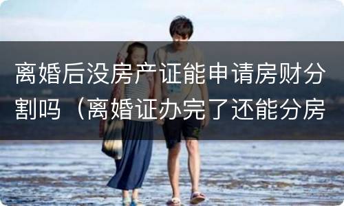 离婚后没房产证能申请房财分割吗（离婚证办完了还能分房产吗）