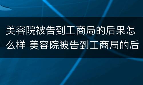 美容院被告到工商局的后果怎么样 美容院被告到工商局的后果怎么样了