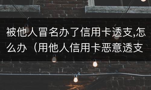 被他人冒名办了信用卡透支,怎么办（用他人信用卡恶意透支）