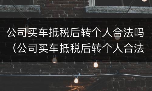 公司买车抵税后转个人合法吗（公司买车抵税后转个人合法吗多少钱）