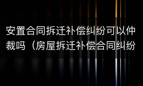 安置合同拆迁补偿纠纷可以仲裁吗（房屋拆迁补偿合同纠纷）