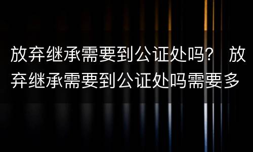 放弃继承需要到公证处吗？ 放弃继承需要到公证处吗需要多久