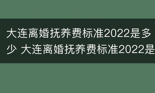 大连离婚抚养费标准2022是多少 大连离婚抚养费标准2022是多少钱