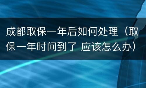 成都取保一年后如何处理（取保一年时间到了 应该怎么办）