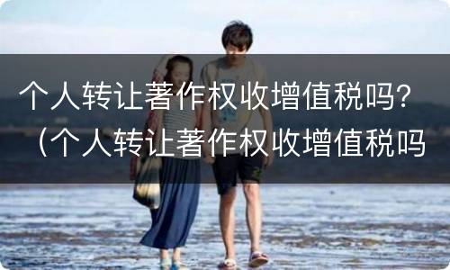 个人转让著作权收增值税吗？（个人转让著作权收增值税吗）