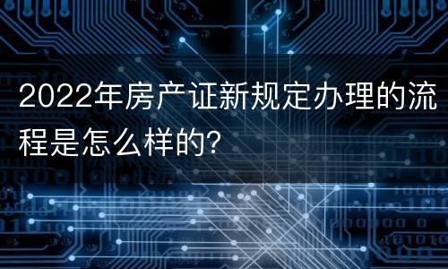 2022年房产证新规定办理的流程是怎么样的？