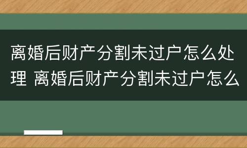 离婚后财产分割未过户怎么处理 离婚后财产分割未过户怎么处理呢