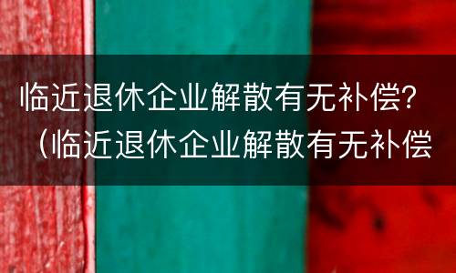 临近退休企业解散有无补偿？（临近退休企业解散有无补偿金）
