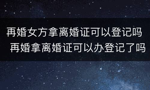 再婚女方拿离婚证可以登记吗 再婚拿离婚证可以办登记了吗