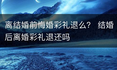 离结婚前悔婚彩礼退么？ 结婚后离婚彩礼退还吗