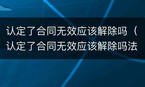 认定了合同无效应该解除吗（认定了合同无效应该解除吗法律规定）
