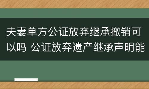 夫妻单方公证放弃继承撤销可以吗 公证放弃遗产继承声明能撤销吗