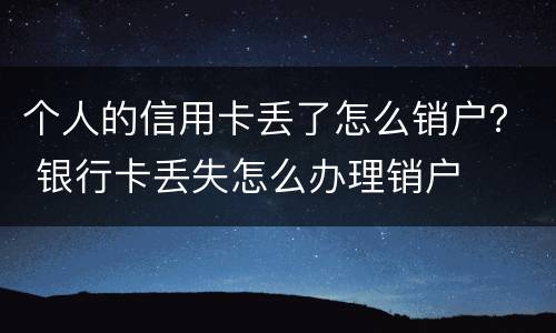 个人的信用卡丢了怎么销户？ 银行卡丢失怎么办理销户