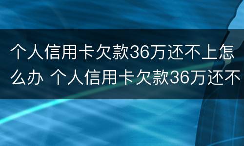 个人信用卡欠款36万还不上怎么办 个人信用卡欠款36万还不上怎么办呢