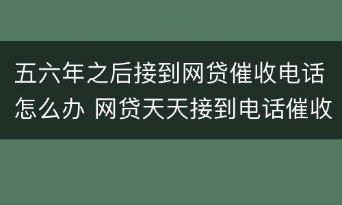 五六年之后接到网贷催收电话怎么办 网贷天天接到电话催收怎么办