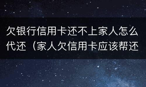 欠银行信用卡还不上家人怎么代还（家人欠信用卡应该帮还吗）