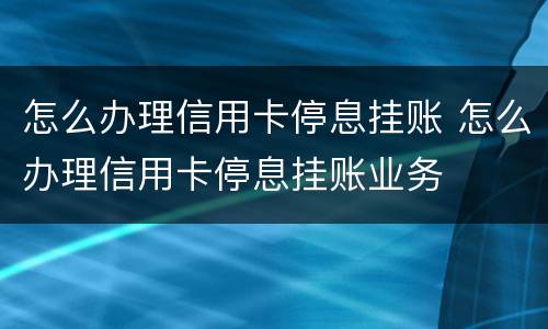 怎么办理信用卡停息挂账 怎么办理信用卡停息挂账业务