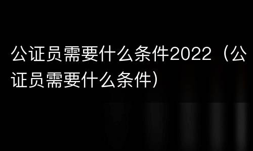 公证员需要什么条件2022（公证员需要什么条件）