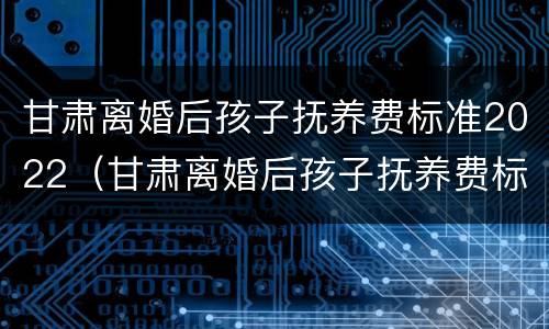 甘肃离婚后孩子抚养费标准2022（甘肃离婚后孩子抚养费标准2022怎么算）