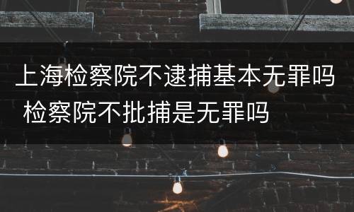 上海检察院不逮捕基本无罪吗 检察院不批捕是无罪吗