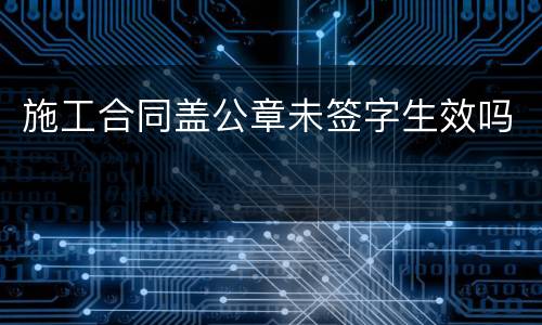 施工合同盖公章未签字生效吗