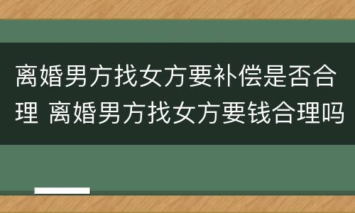 离婚男方找女方要补偿是否合理 离婚男方找女方要钱合理吗