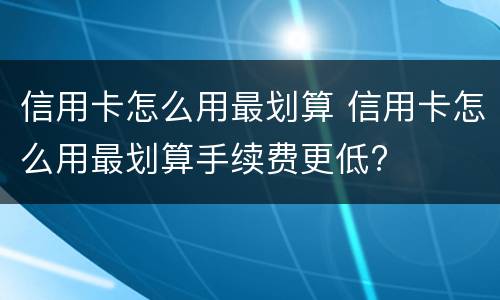 信用卡怎么用最划算 信用卡怎么用最划算手续费更低?