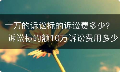 十万的诉讼标的诉讼费多少？ 诉讼标的额10万诉讼费用多少
