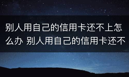 别人用自己的信用卡还不上怎么办 别人用自己的信用卡还不上怎么办呀