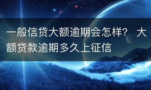 一般信贷大额逾期会怎样？ 大额贷款逾期多久上征信