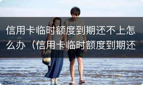 信用卡临时额度到期还不上怎么办（信用卡临时额度到期还不上怎么办犯法）